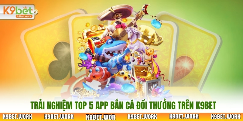 Trải nghiệm Top 5 app bắn cá đổi thưởng trên K9bet